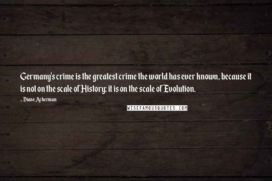 Diane Ackerman quotes: Germany's crime is the greatest crime the world has ever known, because it is not on the scale of History: it is on the scale of Evolution. Diane Ackerman quotes: Germany's crime is the greatest crime the world has ever known, because it is not on the scale of History: it is on the scale of Evolution.