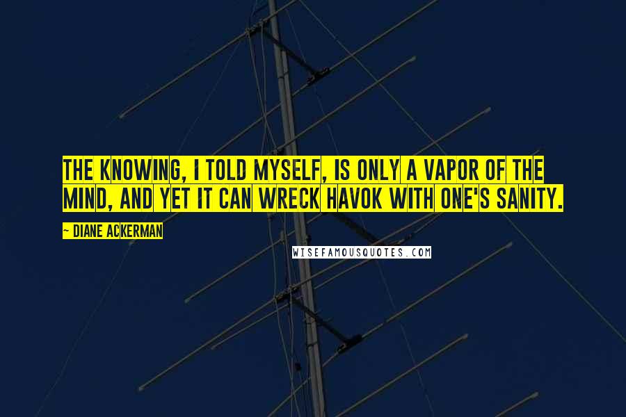 Diane Ackerman quotes: The knowing, I told myself, is only a vapor of the mind, and yet it can wreck havok with one's sanity.