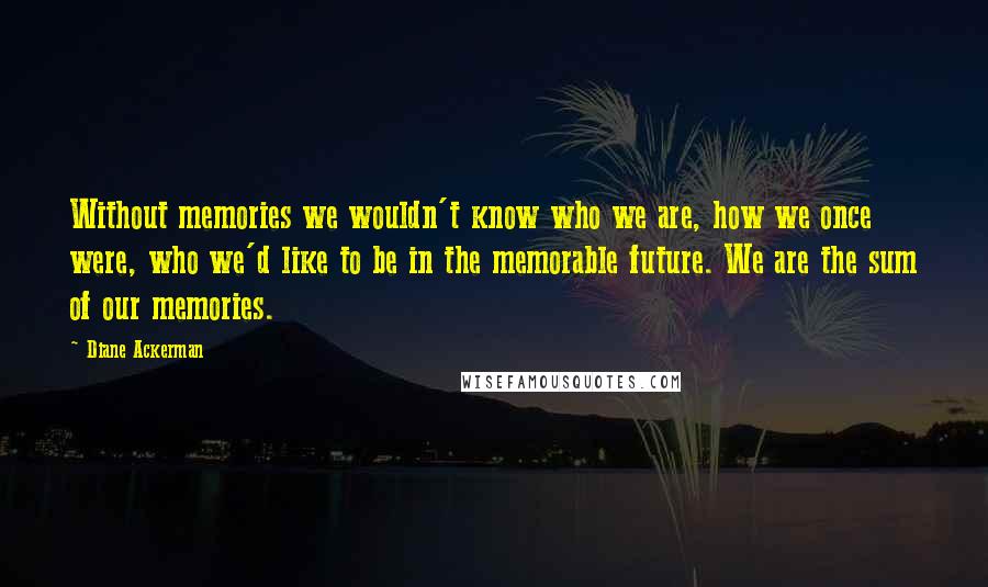 Diane Ackerman quotes: Without memories we wouldn't know who we are, how we once were, who we'd like to be in the memorable future. We are the sum of our memories.