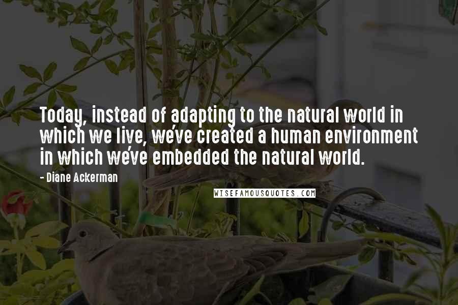 Diane Ackerman quotes: Today, instead of adapting to the natural world in which we live, we've created a human environment in which we've embedded the natural world.