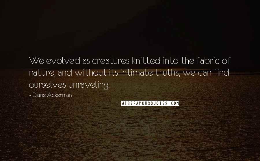 Diane Ackerman quotes: We evolved as creatures knitted into the fabric of nature, and without its intimate truths, we can find ourselves unraveling.