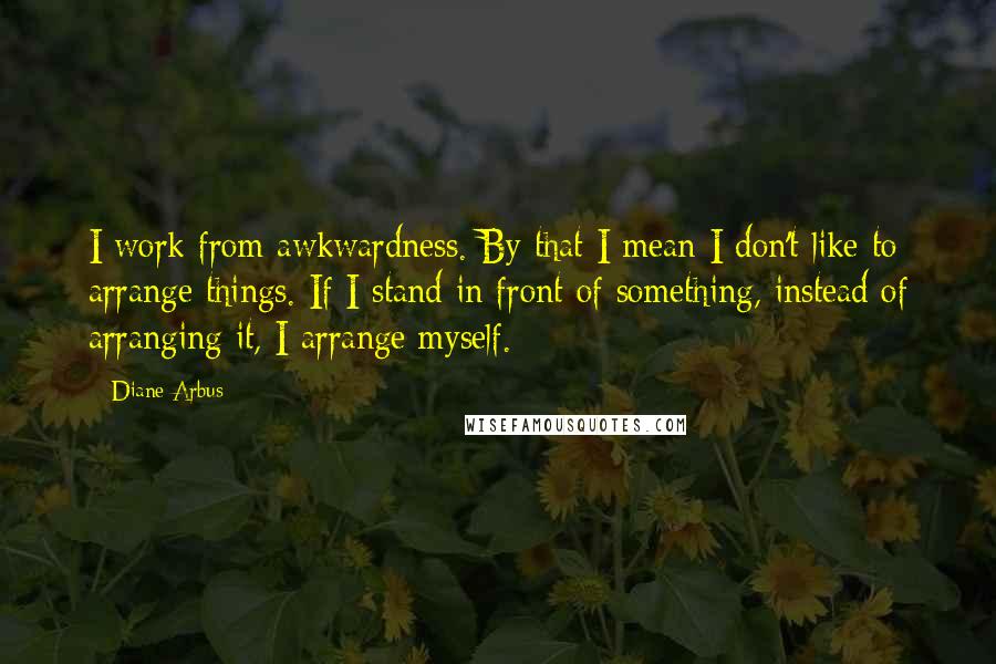 Diane Arbus quotes: I work from awkwardness. By that I mean I don't like to arrange things. If I stand in front of something, instead of arranging it, I arrange myself. Diane Arbus quotes: I work from awkwardness. By that I mean I don't like to arrange things. If I stand in front of something, instead of arranging it, I arrange myself.