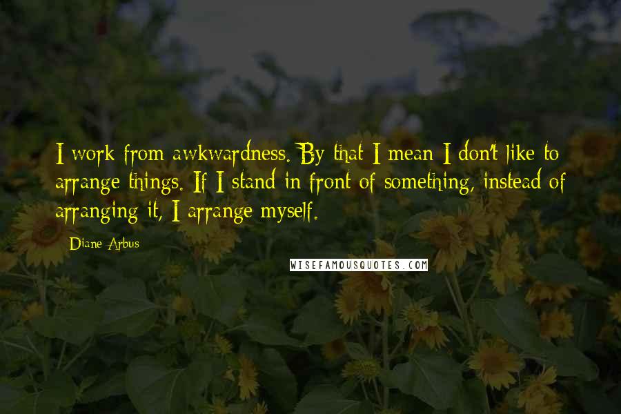 Diane Arbus quotes: I work from awkwardness. By that I mean I don't like to arrange things. If I stand in front of something, instead of arranging it, I arrange myself.