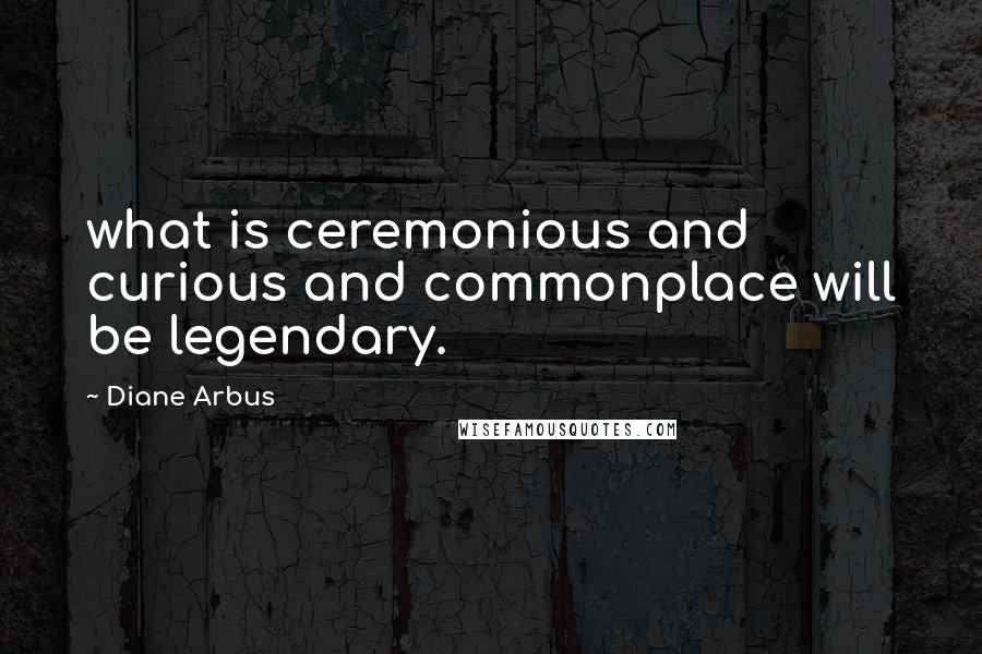 Diane Arbus quotes: what is ceremonious and curious and commonplace will be legendary.