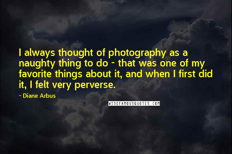 Diane Arbus quotes: I always thought of photography as a naughty thing to do - that was one of my favorite things about it, and when I first did it, I felt very
