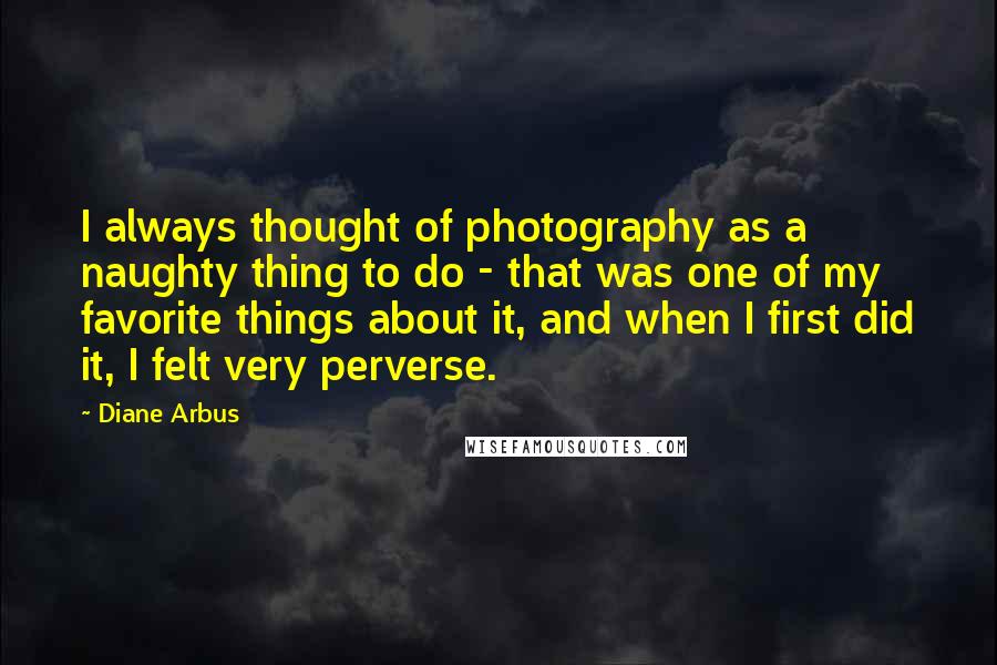 Diane Arbus quotes: I always thought of photography as a naughty thing to do - that was one of my favorite things about it, and when I first did it, I felt very Diane Arbus quotes: I always thought of photography as a naughty thing to do - that was one of my favorite things about it, and when I first did it, I felt very