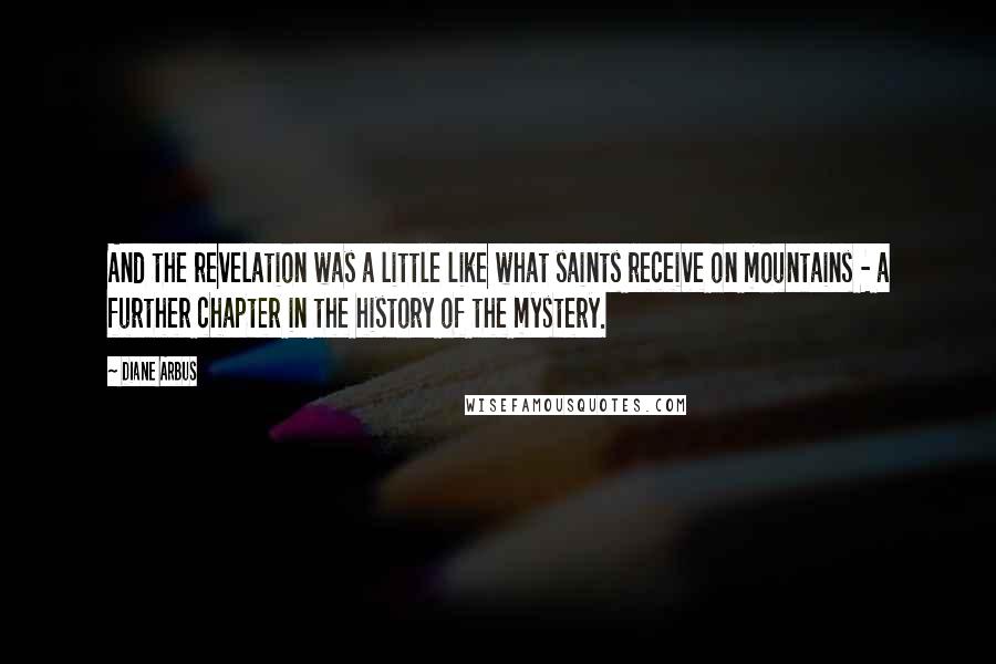 Diane Arbus quotes: And the revelation was a little like what saints receive on mountains - a further chapter in the history of the mystery.