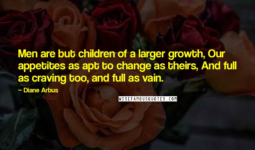 Diane Arbus quotes: Men are but children of a larger growth, Our appetites as apt to change as theirs, And full as craving too, and full as vain. Diane Arbus quotes: Men are but children of a larger growth, Our appetites as apt to change as theirs, And full as craving too, and full as vain.