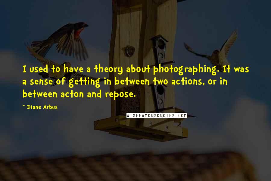 Diane Arbus quotes: I used to have a theory about photographing. It was a sense of getting in between two actions, or in between acton and repose.