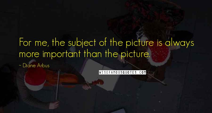 Diane Arbus quotes: For me, the subject of the picture is always more important than the picture.
