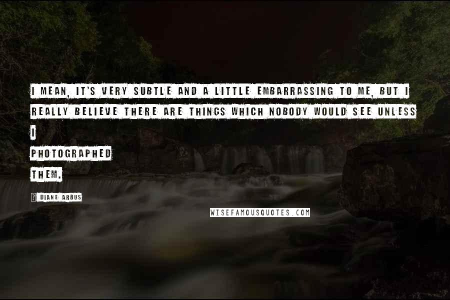 Diane Arbus quotes: I mean, it's very subtle and a little embarrassing to me, but I really believe there are things which nobody would see unless I photographed them.