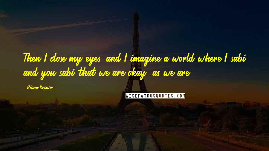 Diane Brown quotes: Then I close my eyes, and I imagine a world where I sabi and you sabi that we are okay, as we are.