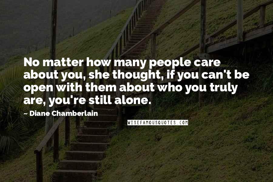Diane Chamberlain quotes: No matter how many people care about you, she thought, if you can't be open with them about who you truly are, you're still alone.