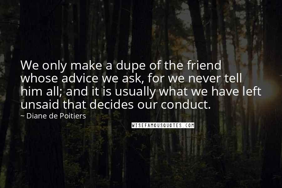 Diane De Poitiers quotes: We only make a dupe of the friend whose advice we ask, for we never tell him all; and it is usually what we have left unsaid that decides our