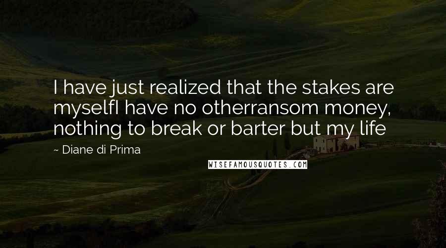Diane Di Prima quotes: I have just realized that the stakes are myselfI have no otherransom money, nothing to break or barter but my life Diane Di Prima quotes: I have just realized that the stakes are myselfI have no otherransom money, nothing to break or barter but my life