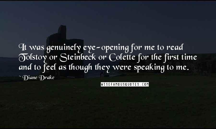 Diane Drake quotes: It was genuinely eye-opening for me to read Tolstoy or Steinbeck or Colette for the first time and to feel as though they were speaking to me.