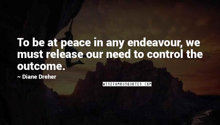 Diane Dreher quotes: To be at peace in any endeavour, we must release our need to control the outcome.