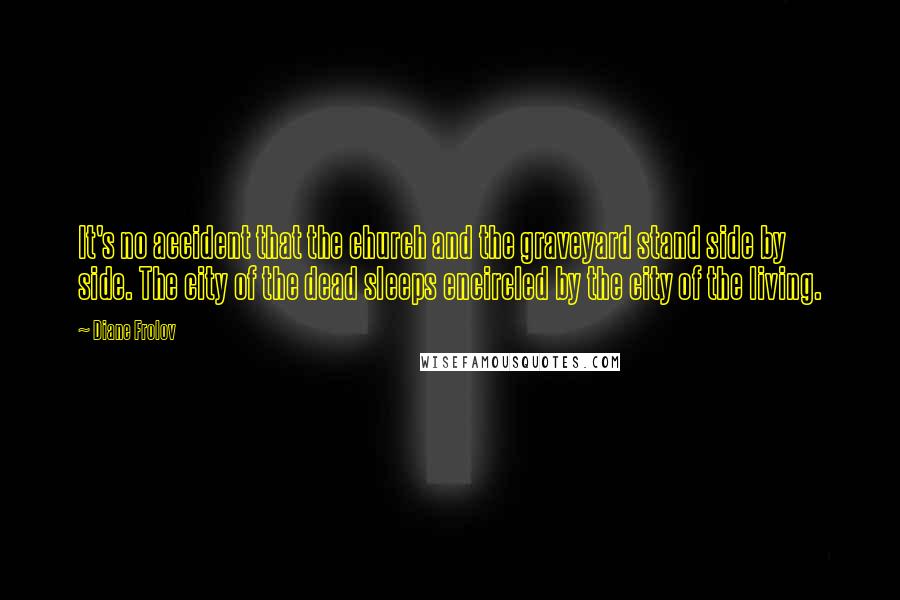 Diane Frolov quotes: It's no accident that the church and the graveyard stand side by side. The city of the dead sleeps encircled by the city of the living.