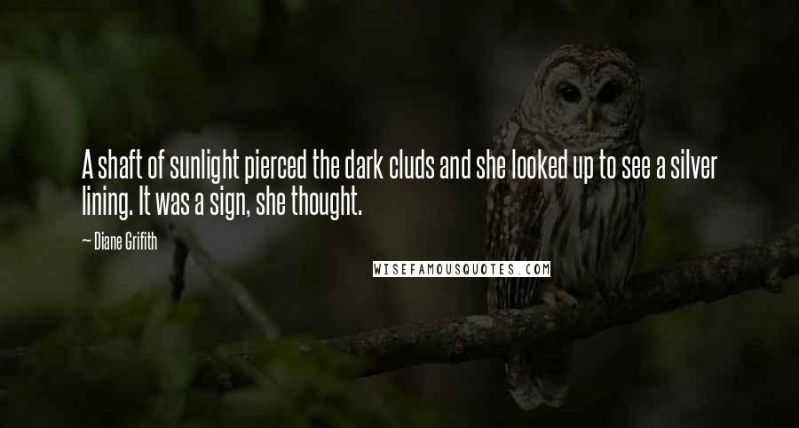 Diane Grifith quotes: A shaft of sunlight pierced the dark cluds and she looked up to see a silver lining. It was a sign, she thought. Diane Grifith quotes: A shaft of sunlight pierced the dark cluds and she looked up to see a silver lining. It was a sign, she thought.