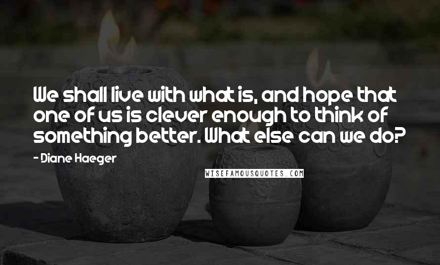 Diane Haeger quotes: We shall live with what is, and hope that one of us is clever enough to think of something better. What else can we do?