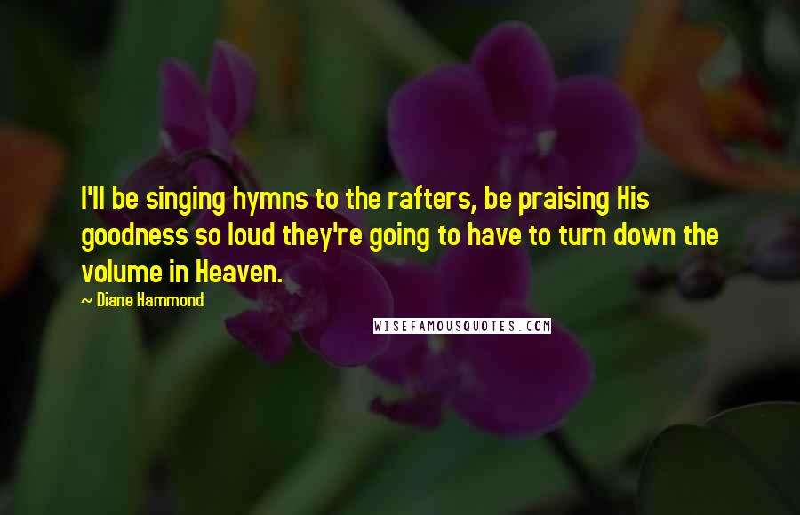 Diane Hammond quotes: I'll be singing hymns to the rafters, be praising His goodness so loud they're going to have to turn down the volume in Heaven.