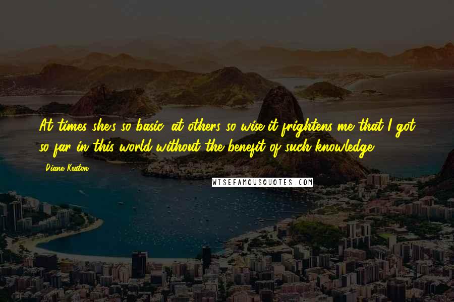Diane Keaton quotes: At times she's so basic, at others so wise it frightens me that I got so far in this world without the benefit of such knowledge.
