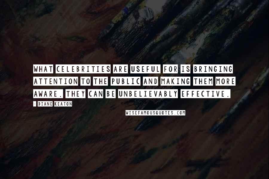Diane Keaton quotes: What celebrities are useful for is bringing attention to the public and making them more aware. They can be unbelievably effective. Diane Keaton quotes: What celebrities are useful for is bringing attention to the public and making them more aware. They can be unbelievably effective.