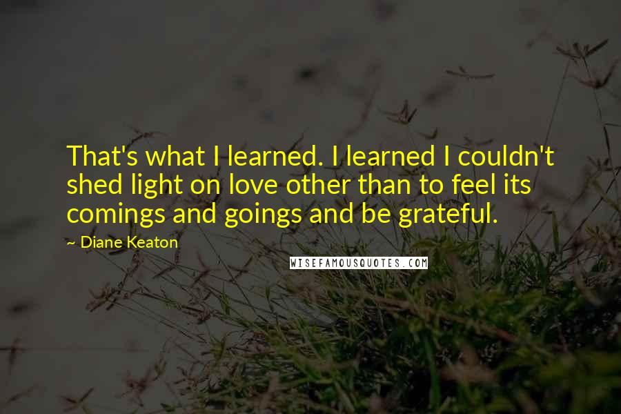 Diane Keaton quotes: That's what I learned. I learned I couldn't shed light on love other than to feel its comings and goings and be grateful. Diane Keaton quotes: That's what I learned. I learned I couldn't shed light on love other than to feel its comings and goings and be grateful.
