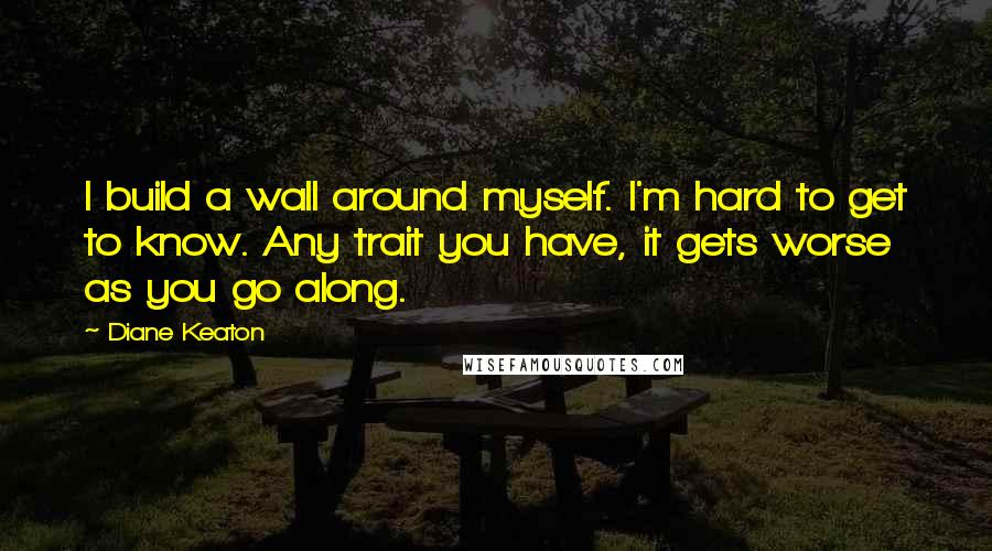 Diane Keaton quotes: I build a wall around myself. I'm hard to get to know. Any trait you have, it gets worse as you go along.