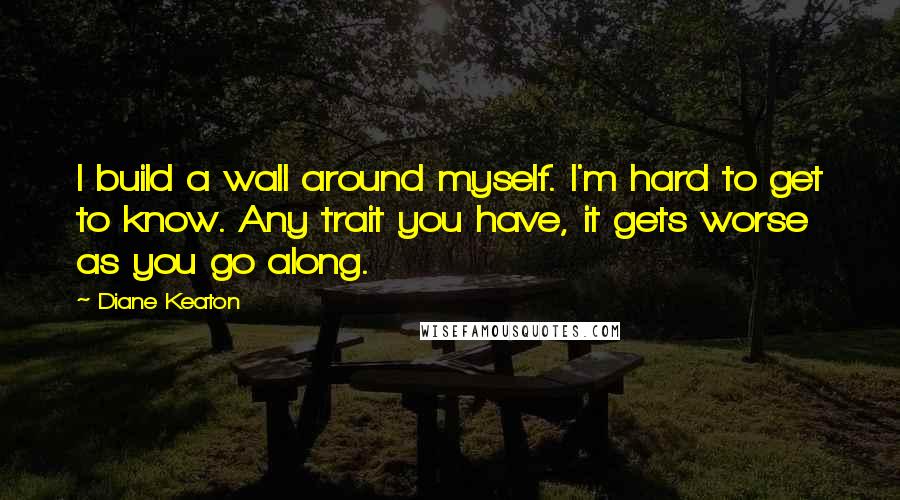 Diane Keaton quotes: I build a wall around myself. I'm hard to get to know. Any trait you have, it gets worse as you go along. Diane Keaton quotes: I build a wall around myself. I'm hard to get to know. Any trait you have, it gets worse as you go along.