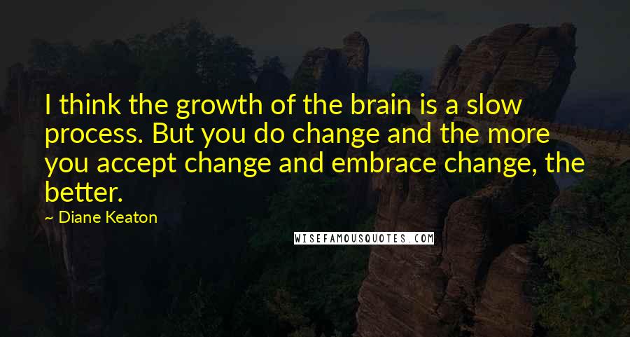 Diane Keaton quotes: I think the growth of the brain is a slow process. But you do change and the more you accept change and embrace change, the better.