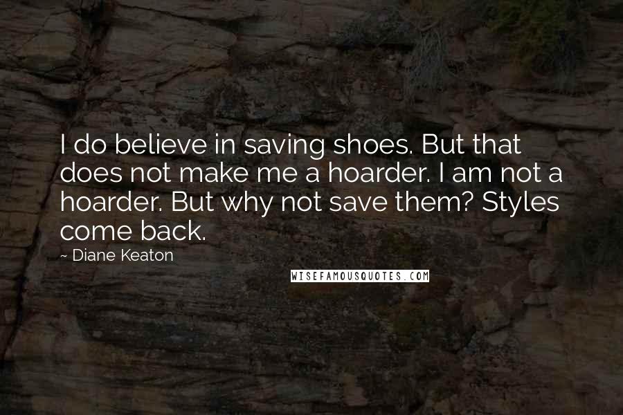 Diane Keaton quotes: I do believe in saving shoes. But that does not make me a hoarder. I am not a hoarder. But why not save them? Styles come back. Diane Keaton quotes: I do believe in saving shoes. But that does not make me a hoarder. I am not a hoarder. But why not save them? Styles come back.