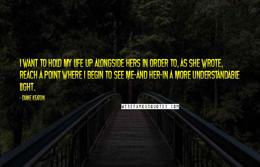 Diane Keaton quotes: I want to hold my life up alongside hers in order to, as she wrote, reach a point where i begin to see me-and her-in a more understandable light.