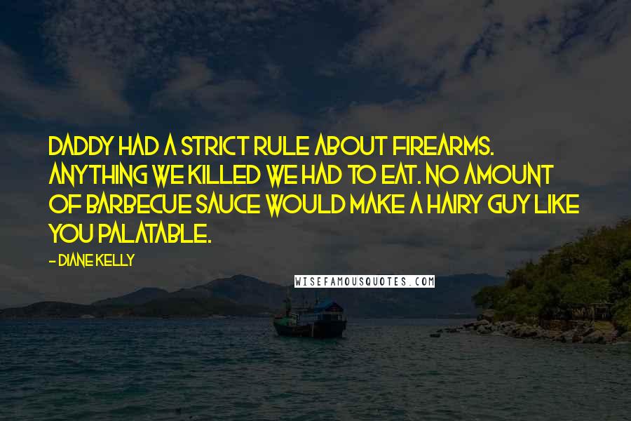 Diane Kelly quotes: Daddy had a strict rule about firearms. Anything we killed we had to eat. No amount of barbecue sauce would make a hairy guy like you palatable. Diane Kelly quotes: Daddy had a strict rule about firearms. Anything we killed we had to eat. No amount of barbecue sauce would make a hairy guy like you palatable.