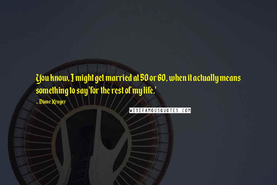 Diane Kruger quotes: You know, I might get married at 50 or 60, when it actually means something to say 'for the rest of my life.' Diane Kruger quotes: You know, I might get married at 50 or 60, when it actually means something to say 'for the rest of my life.'