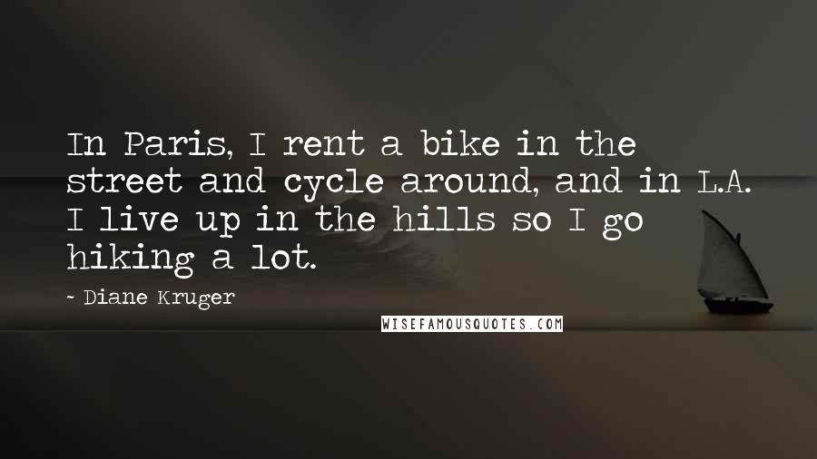 Diane Kruger quotes: In Paris, I rent a bike in the street and cycle around, and in L.A. I live up in the hills so I go hiking a lot. Diane Kruger quotes: In Paris, I rent a bike in the street and cycle around, and in L.A. I live up in the hills so I go hiking a lot.