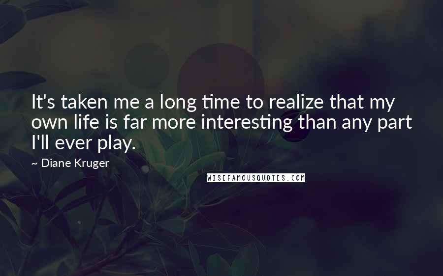 Diane Kruger quotes: It's taken me a long time to realize that my own life is far more interesting than any part I'll ever play. Diane Kruger quotes: It's taken me a long time to realize that my own life is far more interesting than any part I'll ever play.