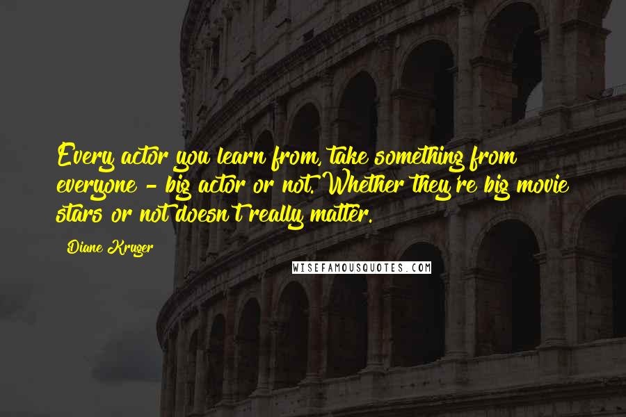 Diane Kruger quotes: Every actor you learn from, take something from everyone - big actor or not. Whether they're big movie stars or not doesn't really matter. Diane Kruger quotes: Every actor you learn from, take something from everyone - big actor or not. Whether they're big movie stars or not doesn't really matter.