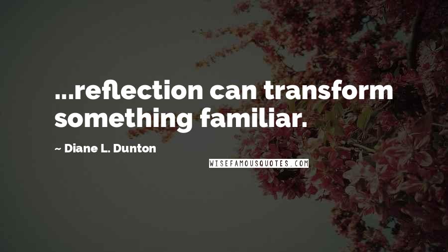 Diane L. Dunton quotes: ...reflection can transform something familiar.