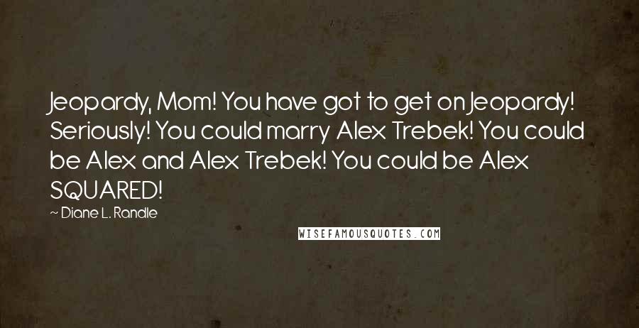 Diane L. Randle quotes: Jeopardy, Mom! You have got to get on Jeopardy! Seriously! You could marry Alex Trebek! You could be Alex and Alex Trebek! You could be Alex SQUARED!