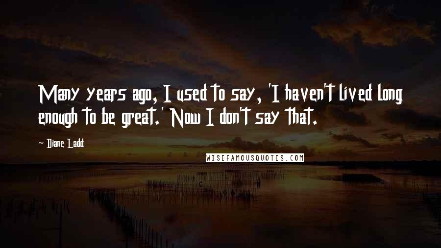 Diane Ladd quotes: Many years ago, I used to say, 'I haven't lived long enough to be great.' Now I don't say that.