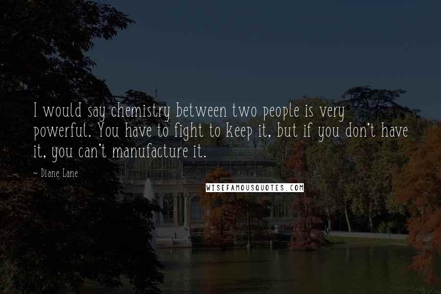 Diane Lane quotes: I would say chemistry between two people is very powerful. You have to fight to keep it, but if you don't have it, you can't manufacture it. Diane Lane quotes: I would say chemistry between two people is very powerful. You have to fight to keep it, but if you don't have it, you can't manufacture it.