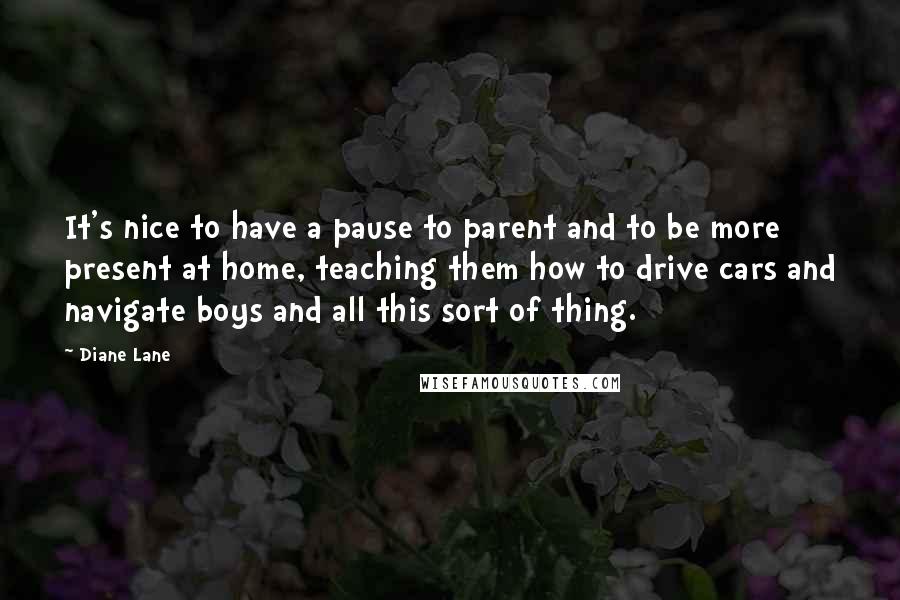 Diane Lane quotes: It's nice to have a pause to parent and to be more present at home, teaching them how to drive cars and navigate boys and all this sort of thing.