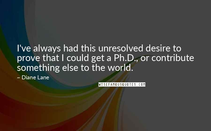 Diane Lane quotes: I've always had this unresolved desire to prove that I could get a Ph.D., or contribute something else to the world.