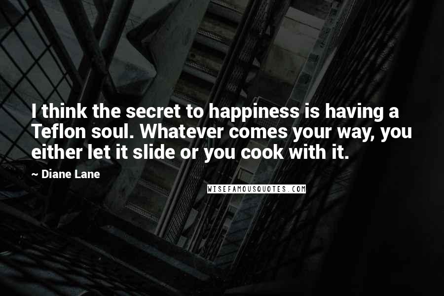 Diane Lane quotes: I think the secret to happiness is having a Teflon soul. Whatever comes your way, you either let it slide or you cook with it.