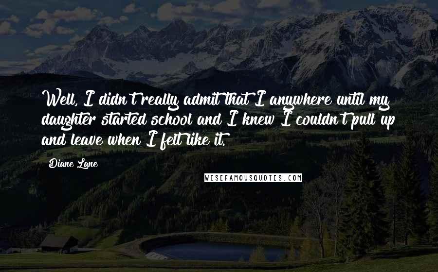 Diane Lane quotes: Well, I didn't really admit that I anywhere until my daughter started school and I knew I couldn't pull up and leave when I felt like it. Diane Lane quotes: Well, I didn't really admit that I anywhere until my daughter started school and I knew I couldn't pull up and leave when I felt like it.