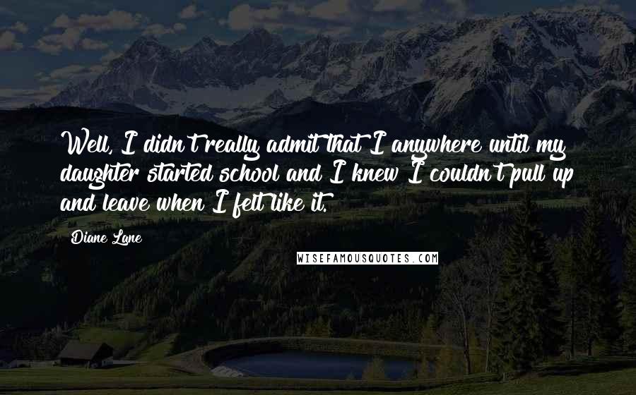 Diane Lane quotes: Well, I didn't really admit that I anywhere until my daughter started school and I knew I couldn't pull up and leave when I felt like it.