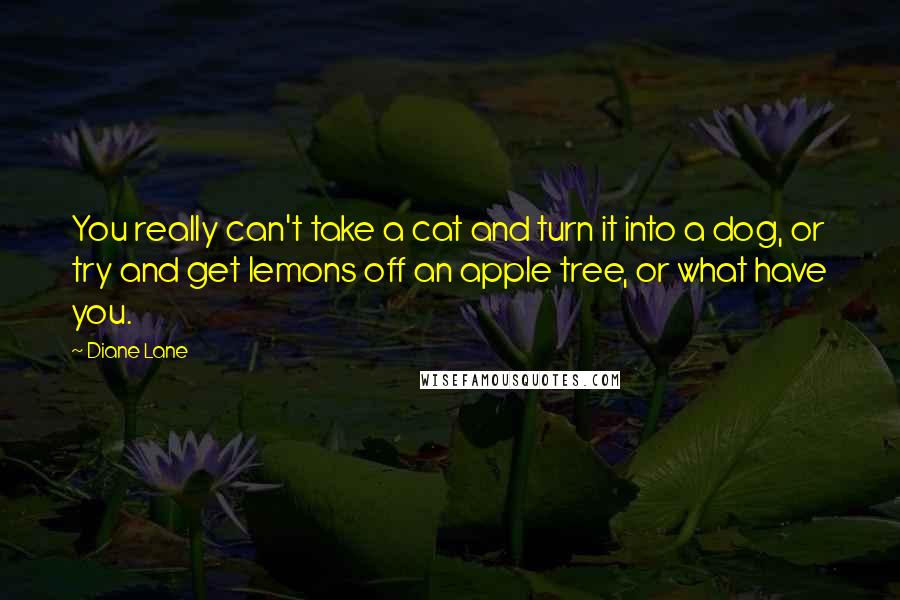 Diane Lane quotes: You really can't take a cat and turn it into a dog, or try and get lemons off an apple tree, or what have you.