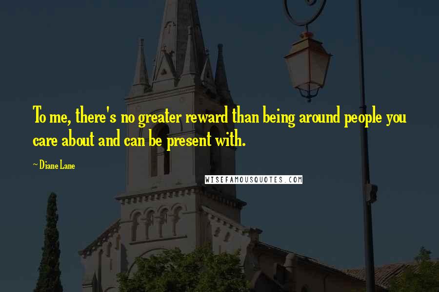 Diane Lane quotes: To me, there's no greater reward than being around people you care about and can be present with.