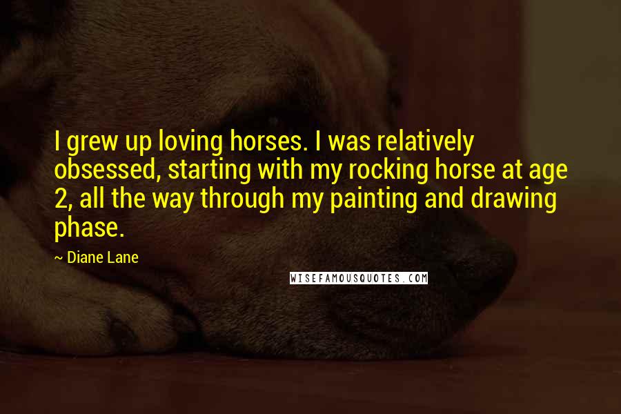 Diane Lane quotes: I grew up loving horses. I was relatively obsessed, starting with my rocking horse at age 2, all the way through my painting and drawing phase. Diane Lane quotes: I grew up loving horses. I was relatively obsessed, starting with my rocking horse at age 2, all the way through my painting and drawing phase.